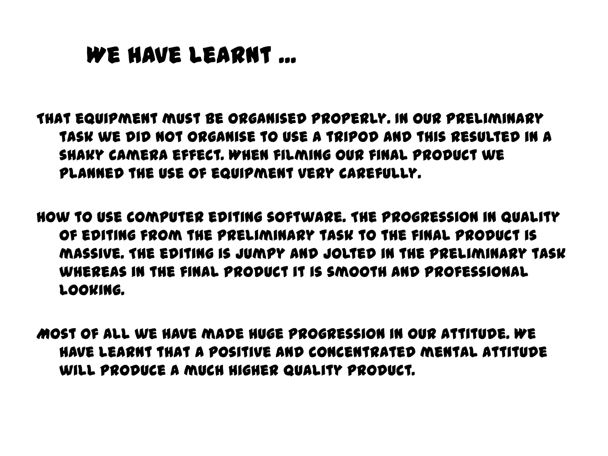 We have learnt ... That equipment must be organised properly. In our preliminary task we did not organise to use a tripod and this resulted in a shaky camera effect. When filming our final product we planned the use of equipment very carefully. How to use computer editing software. The progression in quality of editing from the preliminary task to the final product is massive. The editing is jumpy and jolted in the preliminary task whereas in the final product it is smooth and professional looking. Most of all we have made huge progression in our attitude. We have learnt that a positive and concentrated mental attitude will produce a much higher quality product.  