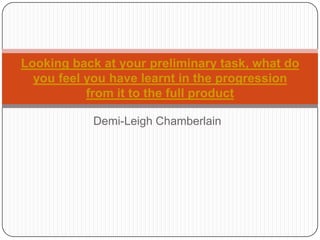 Looking back at your preliminary task, what do
  you feel you have learnt in the progression
           from it to the full product

           Demi-Leigh Chamberlain
 