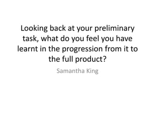 Looking back at your preliminary
  task, what do you feel you have
learnt in the progression from it to
          the full product?
           Samantha King
 