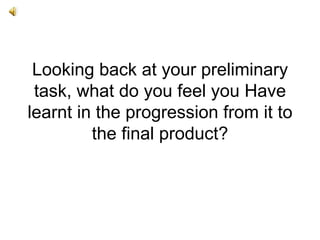Looking back at your preliminary
 task, what do you feel you Have
learnt in the progression from it to
         the final product?
 