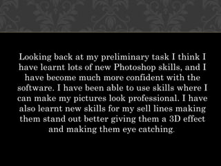Looking back at my preliminary task I think I
have learnt lots of new Photoshop skills, and I
  have become much more confident with the
software. I have been able to use skills where I
can make my pictures look professional. I have
also learnt new skills for my sell lines making
 them stand out better giving them a 3D effect
        and making them eye catching.
 