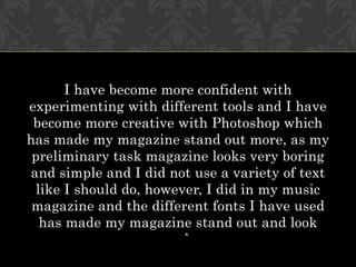 I have become more confident with
experimenting with different tools and I have
 become more creative with Photoshop which
has made my magazine stand out more, as my
 preliminary task magazine looks very boring
and simple and I did not use a variety of text
  like I should do, however, I did in my music
 magazine and the different fonts I have used
   has made my magazine stand out and look
                      good.
 