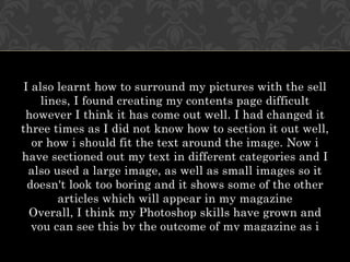 I also learnt how to surround my pictures with the sell
     lines, I found creating my contents page difficult
 however I think it has come out well. I had changed it
three times as I did not know how to section it out well,
   or how i should fit the text around the image. Now i
have sectioned out my text in different categories and I
  also used a large image, as well as small images so it
  doesn't look too boring and it shows some of the other
        articles which will appear in my magazine
  Overall, I think my Photoshop skills have grown and
   you can see this by the outcome of my magazine as i
 