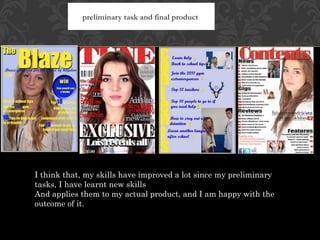 preliminary task and final product




I think that, my skills have improved a lot since my preliminary
tasks, I have learnt new skills
And applies them to my actual product, and I am happy with the
outcome of it.
 