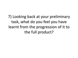 7) Looking back at your preliminary
  task, what do you feel you have
learnt from the progression of it to
          the full product?
 