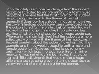 I can definitely see a positive change from the student
magazine I created for my preliminary task to my music
magazine. I believe that the front cover for the student
magazine applied well to the theme of the task,
generally it does look like a student magazine however,
the cover’s features could have been developed more.
The colours I used for the prelim. task all match too well
too well to the image, this makes it too safe and less
exciting which would not appeal to a young audience.
Whereas in my main task I feel that the colours are more
suited and work well with the theme of the magazine. I
thought carefully about the colours including, what they
connote and if they would appeal to both a male and
female audience. However, I failed to do so for my
prelim. task which lead it to look more like a feminine
magazine thus, not attracting both sexes. I have even
learned little adjustments that would make a huge
difference such as using a eye catching colour such as
yellow instead of a bland colour for the banner.
 