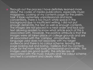    Through out the process I have definitely learned more
    about the codes of media publications, especially music
    magazines. Looking at my contents page for the prelim.
    task it looks extremely unprofessional and lacks
    conventions. There is too much white space in the
    background due to insufficient writing. I did not put
    enough detail into the text as well as enough contents.
    The images are not placed in a neat order and lack sub-
    text allowing readers to know what article each of this is
    associated with. However, the positive attribute is that the
    images were all taken place on college grounds and are
    all associated with the ‘campus’ atmosphere. The
    language used does not associate with my target
    audience and there is no colour scheme, leaving the
    page looking dull and boring. I believe that my contents
    page for the main task looks professional and realistic. The
    images used are good quality, the articles are all
    associated with the music industry and the colour scheme
    and text is consistent and clearly visible.
 