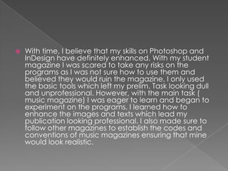    With time, I believe that my skills on Photoshop and
    InDesign have definitely enhanced. With my student
    magazine I was scared to take any risks on the
    programs as I was not sure how to use them and
    believed they would ruin the magazine. I only used
    the basic tools which left my prelim. Task looking dull
    and unprofessional. However, with the main task (
    music magazine) I was eager to learn and began to
    experiment on the programs, I learned how to
    enhance the images and texts which lead my
    publication looking professional. I also made sure to
    follow other magazines to establish the codes and
    conventions of music magazines ensuring that mine
    would look realistic.
 