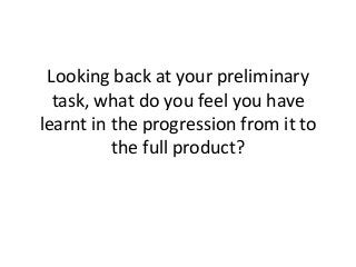 Looking back at your preliminary
task, what do you feel you have
learnt in the progression from it to
the full product?
 