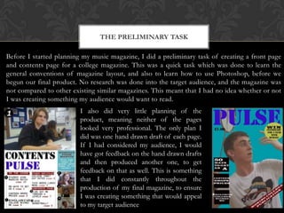 THE PRELIMINARY TASK
Before I started planning my music magazine, I did a preliminary task of creating a front page
and contents page for a college magazine. This was a quick task which was done to learn the
general conventions of magazine layout, and also to learn how to use Photoshop, before we
begun our final product. No research was done into the target audience, and the magazine was
not compared to other existing similar magazines. This meant that I had no idea whether or not
I was creating something my audience would want to read.
I also did very little planning of the
product, meaning neither of the pages
looked very professional. The only plan I
did was one hand drawn draft of each page.
If I had considered my audience, I would
have got feedback on the hand drawn drafts
and then produced another one, to get
feedback on that as well. This is something
that I did constantly throughout the
production of my final magazine, to ensure
I was creating something that would appeal
to my target audience

 