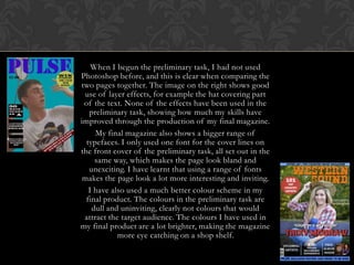 When I begun the preliminary task, I had not used
Photoshop before, and this is clear when comparing the
two pages together. The image on the right shows good
use of layer effects, for example the hat covering part
of the text. None of the effects have been used in the
preliminary task, showing how much my skills have
improved through the production of my final magazine.
My final magazine also shows a bigger range of
typefaces. I only used one font for the cover lines on
the front cover of the preliminary task, all set out in the
same way, which makes the page look bland and
unexciting. I have learnt that using a range of fonts
makes the page look a lot more interesting and inviting.
I have also used a much better colour scheme in my
final product. The colours in the preliminary task are
dull and uninviting, clearly not colours that would
attract the target audience. The colours I have used in
my final product are a lot brighter, making the magazine
more eye catching on a shop shelf.

 