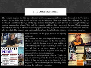THE CONTENTS PAGE
The contents page on the left, my preliminary contents page, doesn’t look very professional at all. The colour
scheme, like the front page, is dull and unexciting, showing that I haven’t considered the affect of the page on
the reader. In contrast, the page on the right contains both bright and dark colours, used throughout the page
to show a clear colour scheme. This pulls the reader in, and leads their eyes around the page. This is something
I learnt from looking at different contents pages on existing magazines, to see what the similarities were and
why it worked. The images I used on the right have been thought about a lot more – the mise en scene has
been considered on this page, such as the lighting
and props.
The content has also been improved on this page.
There are a lot more pages on the final contents
page – I did this because when I was looking at
different magazines to get ideas from, I noticed that
they all had a lot more pages. It is very
unconventional to have a magazine with only 10
pages, as the first contents page does.
I have also put an image on my editorial. This is one
way of connecting with the reader, making them
feel as if they are higher up in the hierarchy of the
magazine. This is something I have picked up since
creating the preliminary magazine.

 