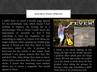DOUBLE PAGE SPREAD

I didn’t have to create a double page spread
for my preliminary task, which meant I had
nothing to improve on, leaving me at a
disadvantage. This is where I really learnt the
importance of research, so that I had
something to base my magazine on and
something to aspire to. I learnt a lot about my
target audience when creating my double page
spread; I found out that they liked to read
interviews, which is why I produce an
interview for the article. I also learnt, from
feedback I was given, colours that they like
and don’t like, what things they want to know
about artists and what they don’t want to read
about. I learnt that knowing your readers
allows you to create a magazine that would
appeal to them.

I learnt a lot about lighting in this
image; the light on my models leg gives
a gradient affect which gives the image
a more 3D look and catches the readers
eye. I also learnt to think about the final
product when taking the pictures by
leaving a large gap, something I didn’t
think about in the preliminary task.

 