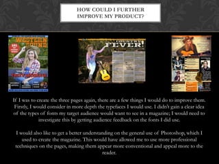 HOW COULD I FURTHER
IMPROVE MY PRODUCT?

If I was to create the three pages again, there are a few things I would do to improve them.
Firstly, I would consider in more depth the typefaces I would use. I didn’t gain a clear idea
of the types of fonts my target audience would want to see in a magazine; I would need to
investigate this by getting audience feedback on the fonts I did use.
I would also like to get a better understanding on the general use of Photoshop, which I
used to create the magazine. This would have allowed me to use more professional
techniques on the pages, making them appear more conventional and appeal more to the
reader.

 