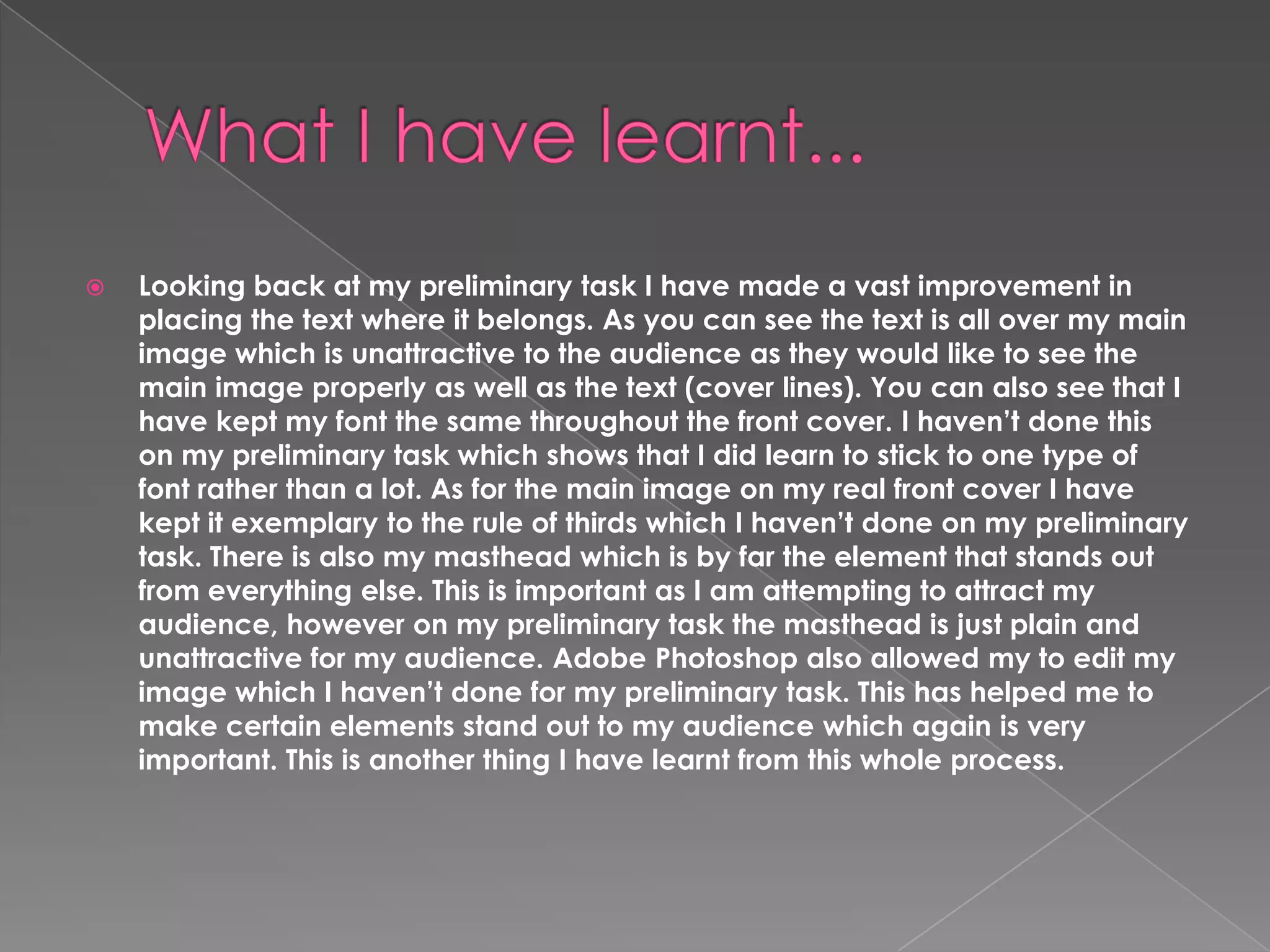 

Looking back at my preliminary task I have made a vast improvement in
placing the text where it belongs. As you can see the text is all over my main
image which is unattractive to the audience as they would like to see the
main image properly as well as the text (cover lines). You can also see that I
have kept my font the same throughout the front cover. I haven’t done this
on my preliminary task which shows that I did learn to stick to one type of
font rather than a lot. As for the main image on my real front cover I have
kept it exemplary to the rule of thirds which I haven’t done on my preliminary
task. There is also my masthead which is by far the element that stands out
from everything else. This is important as I am attempting to attract my
audience, however on my preliminary task the masthead is just plain and
unattractive for my audience. Adobe Photoshop also allowed my to edit my
image which I haven’t done for my preliminary task. This has helped me to
make certain elements stand out to my audience which again is very
important. This is another thing I have learnt from this whole process.

 