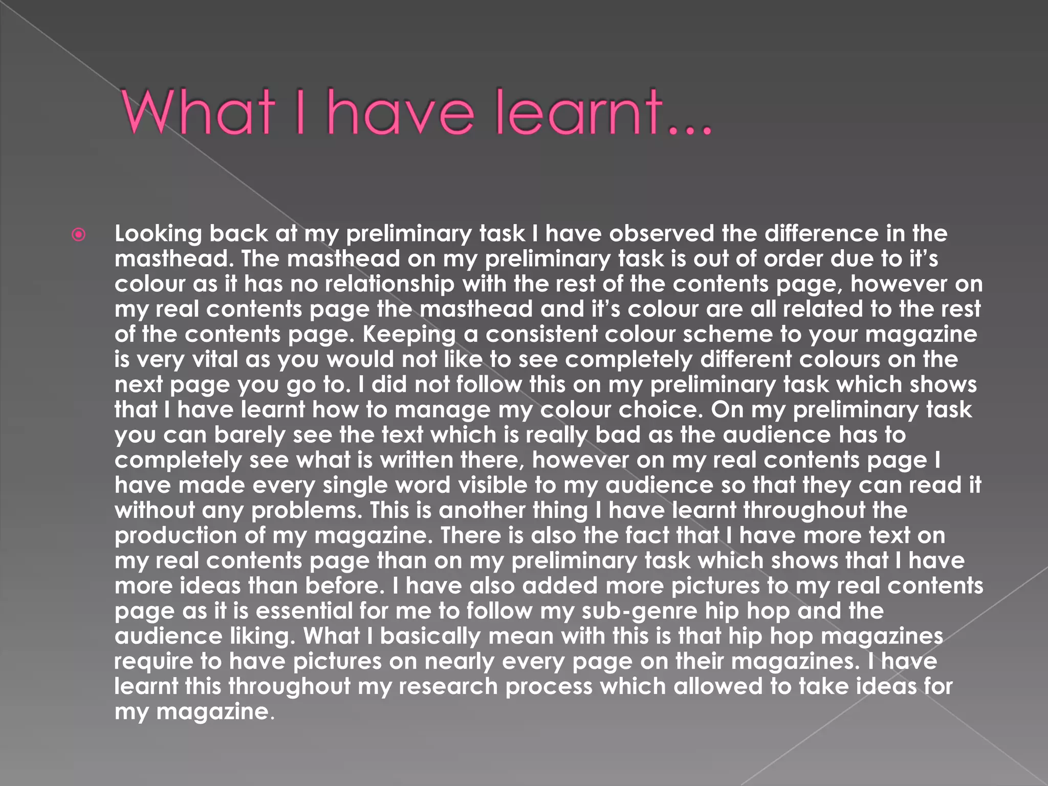 

Looking back at my preliminary task I have observed the difference in the
masthead. The masthead on my preliminary task is out of order due to it’s
colour as it has no relationship with the rest of the contents page, however on
my real contents page the masthead and it’s colour are all related to the rest
of the contents page. Keeping a consistent colour scheme to your magazine
is very vital as you would not like to see completely different colours on the
next page you go to. I did not follow this on my preliminary task which shows
that I have learnt how to manage my colour choice. On my preliminary task
you can barely see the text which is really bad as the audience has to
completely see what is written there, however on my real contents page I
have made every single word visible to my audience so that they can read it
without any problems. This is another thing I have learnt throughout the
production of my magazine. There is also the fact that I have more text on
my real contents page than on my preliminary task which shows that I have
more ideas than before. I have also added more pictures to my real contents
page as it is essential for me to follow my sub-genre hip hop and the
audience liking. What I basically mean with this is that hip hop magazines
require to have pictures on nearly every page on their magazines. I have
learnt this throughout my research process which allowed to take ideas for
my magazine.

 