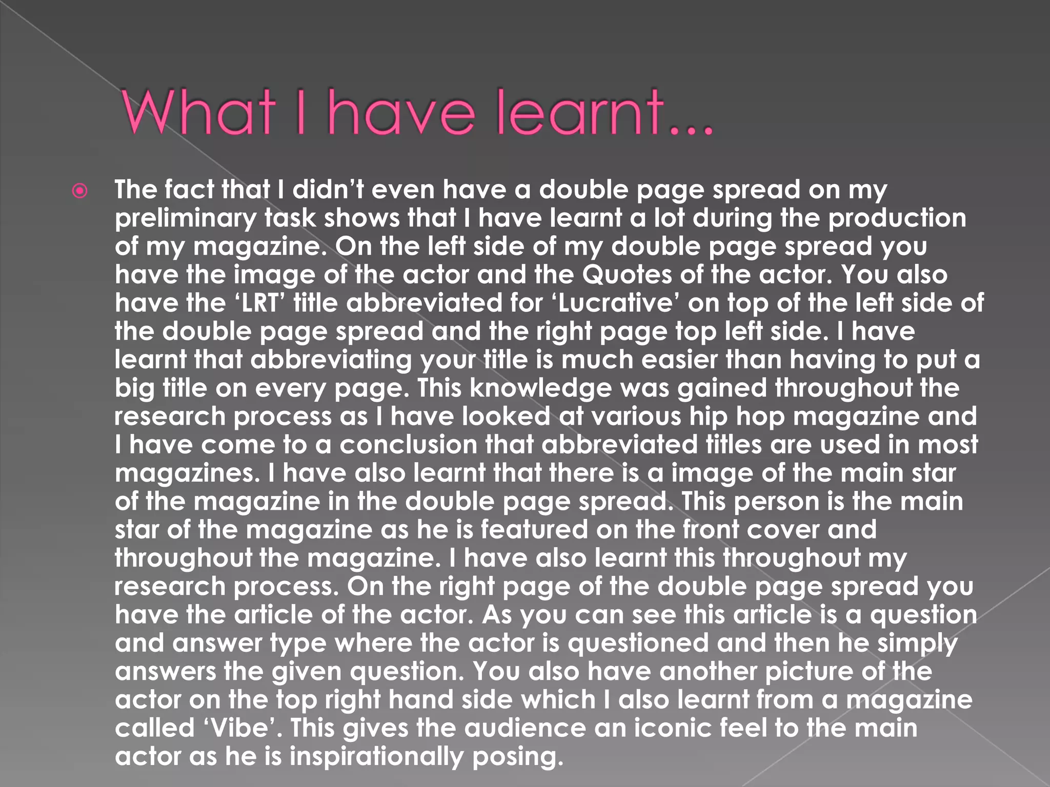 

The fact that I didn’t even have a double page spread on my
preliminary task shows that I have learnt a lot during the production
of my magazine. On the left side of my double page spread you
have the image of the actor and the Quotes of the actor. You also
have the ‘LRT’ title abbreviated for ‘Lucrative’ on top of the left side of
the double page spread and the right page top left side. I have
learnt that abbreviating your title is much easier than having to put a
big title on every page. This knowledge was gained throughout the
research process as I have looked at various hip hop magazine and
I have come to a conclusion that abbreviated titles are used in most
magazines. I have also learnt that there is a image of the main star
of the magazine in the double page spread. This person is the main
star of the magazine as he is featured on the front cover and
throughout the magazine. I have also learnt this throughout my
research process. On the right page of the double page spread you
have the article of the actor. As you can see this article is a question
and answer type where the actor is questioned and then he simply
answers the given question. You also have another picture of the
actor on the top right hand side which I also learnt from a magazine
called ‘Vibe’. This gives the audience an iconic feel to the main
actor as he is inspirationally posing.

 