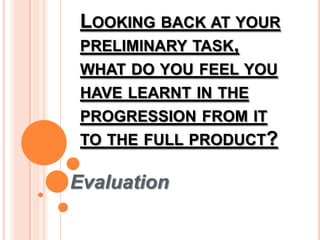 LOOKING BACK AT YOUR
PRELIMINARY TASK,
WHAT DO YOU FEEL YOU
HAVE LEARNT IN THE
PROGRESSION FROM IT
TO THE FULL PRODUCT?
Evaluation
 