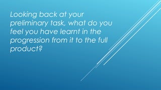 Looking back at your
preliminary task, what do you
feel you have learnt in the
progression from it to the full
product?
 