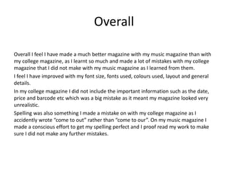 Overall
Overall I feel I have made a much better magazine with my music magazine than with
my college magazine, as I learnt so much and made a lot of mistakes with my college
magazine that I did not make with my music magazine as I learned from them.
I feel I have improved with my font size, fonts used, colours used, layout and general
details.
In my college magazine I did not include the important information such as the date,
price and barcode etc which was a big mistake as it meant my magazine looked very
unrealistic.
Spelling was also something I made a mistake on with my college magazine as I
accidently wrote “come to out” rather than “come to our”. On my music magazine I
made a conscious effort to get my spelling perfect and I proof read my work to make
sure I did not make any further mistakes.
 