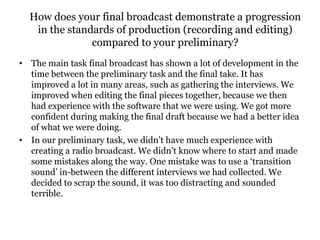 How does your final broadcast demonstrate a progression
in the standards of production (recording and editing)
compared to your preliminary?
• The main task final broadcast has shown a lot of development in the
time between the preliminary task and the final take. It has
improved a lot in many areas, such as gathering the interviews. We
improved when editing the final pieces together, because we then
had experience with the software that we were using. We got more
confident during making the final draft because we had a better idea
of what we were doing.
• In our preliminary task, we didn’t have much experience with
creating a radio broadcast. We didn’t know where to start and made
some mistakes along the way. One mistake was to use a ‘transition
sound’ in-between the different interviews we had collected. We
decided to scrap the sound, it was too distracting and sounded
terrible.
 