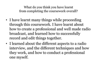 What do you think you have learnt
from completing the coursework overall?
• I have learnt many things while proceeding
through this coursework. I have learnt about
how to create a professional and well made radio
broadcast, and learned how to successfully
record and edit things together.
• I learned about the different aspects to a radio
interview, and the different techniques and how
they work, and how to conduct a professional
one myself.
 