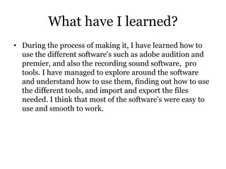 What have I learned?
• During the process of making it, I have learned how to
use the different software's such as adobe audition and
premier, and also the recording sound software, pro
tools. I have managed to explore around the software
and understand how to use them, finding out how to use
the different tools, and import and export the files
needed. I think that most of the software's were easy to
use and smooth to work.
 