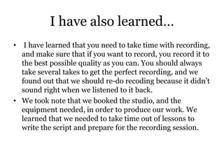 I have also learned…
• I have learned that you need to take time with recording,
and make sure that if you want to record, you record it to
the best possible quality as you can. You should always
take several takes to get the perfect recording, and we
found out that we should re-do recoding because it didn’t
sound right when we listened to it back.
• We took note that we booked the studio, and the
equipment needed, in order to produce our work. We
learned that we needed to take time out of lessons to
write the script and prepare for the recording session.
 