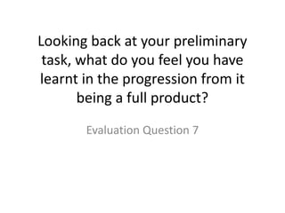Looking back at your preliminary
task, what do you feel you have
learnt in the progression from it
being a full product?
Evaluation Question 7
 