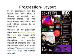Progression- Layout
• In my preliminary task the
layout was very basic, it
showed no creativity and
minimal images. The lines
were messy and more time
and editing needed to be
taken on it.
• Whereas in my production
there were a variety of images,
the font and house style
remained the same
throughout my magazine
instead of changing and also
the colours were a lot more
suitable. The coordination with
font and image also worked
very well.
 
