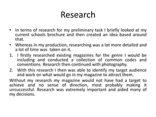 Research
• In terms of research for my preliminary task I briefly looked at my
current schools brochure and then created an idea based around
that.
• Whereas in my production, researching was a lot more detailed and
a lot of time was taken on it.
1. I firstly researched existing magazines for the genre I would be
including and conducted a collection of common codes and
conventions. Research then continued with photography.
2. With this research I then was able to identify my target audience
and work on what would go in my magazine to attract them.
Without my research my magazine would not have had a target to
achieve and no sense of direction, most probably making it
unsuccessful. Research was extremely important and aided many of
my decisions.
 
