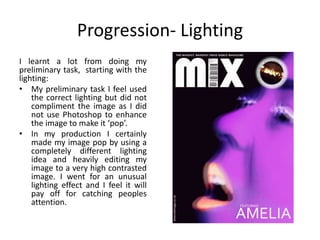 Progression- Lighting
I learnt a lot from doing my
preliminary task, starting with the
lighting:
• My preliminary task I feel used
the correct lighting but did not
compliment the image as I did
not use Photoshop to enhance
the image to make it ‘pop’.
• In my production I certainly
made my image pop by using a
completely different lighting
idea and heavily editing my
image to a very high contrasted
image. I went for an unusual
lighting effect and I feel it will
pay off for catching peoples
attention.
 