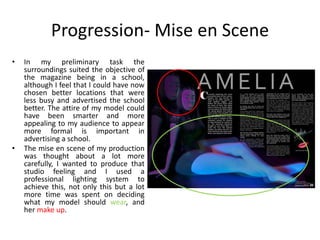 Progression- Mise en Scene
• In my preliminary task the
surroundings suited the objective of
the magazine being in a school,
although I feel that I could have now
chosen better locations that were
less busy and advertised the school
better. The attire of my model could
have been smarter and more
appealing to my audience to appear
more formal is important in
advertising a school.
• The mise en scene of my production
was thought about a lot more
carefully, I wanted to produce that
studio feeling and I used a
professional lighting system to
achieve this, not only this but a lot
more time was spent on deciding
what my model should wear, and
her make up.
 