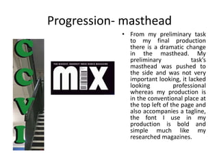 Progression- masthead
• From my preliminary task
to my final production
there is a dramatic change
in the masthead. My
preliminary task’s
masthead was pushed to
the side and was not very
important looking, it lacked
looking professional
whereas my production is
in the conventional place at
the top left of the page and
also accompanies a tagline,
the font I use in my
production is bold and
simple much like my
researched magazines.
 