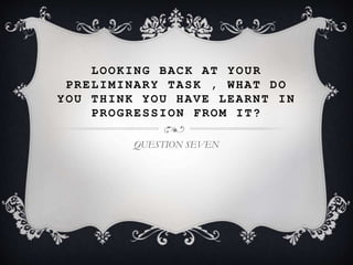 LOOKING BACK AT YOUR
PRELIMINARY TASK , WHAT DO
YOU THINK YOU HAVE LEARNT IN
PROGRESSION FROM IT?
QUESTION SEVEN
 