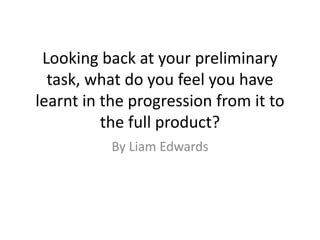 Looking back at your preliminary
task, what do you feel you have
learnt in the progression from it to
the full product?
By Liam Edwards
 