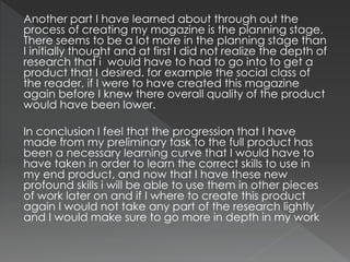 Another part I have learned about through out the
process of creating my magazine is the planning stage,
There seems to be a lot more in the planning stage than
I initially thought and at first I did not realize the depth of
research that i would have to had to go into to get a
product that I desired. for example the social class of
the reader, if I were to have created this magazine
again before I knew there overall quality of the product
would have been lower.
In conclusion I feel that the progression that I have
made from my preliminary task to the full product has
been a necessary learning curve that I would have to
have taken in order to learn the correct skills to use in
my end product, and now that I have these new
profound skills i will be able to use them in other pieces
of work later on and if I where to create this product
again I would not take any part of the research lightly
and I would make sure to go more in depth in my work
 