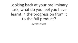 Looking back at your preliminary
task, what do you feel you have
learnt in the progression from it
to the full product?
By Mollie Ridgard
 