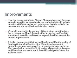 Improvements
• If we had the opportunity to film our film opening again, there are
some changes that we would make, for example we would include
shots from different angles and perspectives in order to build the
suspense and add more technical detail to the film.
• We would also add to the amount of time that we spent filming –
this is because we filmed the entire film in one day, so if we had
more time it would have allowed us to possibly refilm some of the
shots to improve them.
• A further improvement that we could make would be the quality of
the diegetic sound within the clips. The microphone on the
camcorder we were using wasn’t good enough for us to use in the
film, so we had to remove it all. By having a better microphone we
could have kept the sound and it would have helped to locate the
audience better.
 