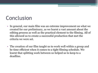 Conclusion
• In general, our main film was an extreme improvement on what we
created for our preliminary, as we learnt a vast amount about the
editing process as well as the practical element to the filming. All of
this allowed us to create a successful production that met the
criteria we were set.
• The creation of our film taught us to work well within a group and
be time efficient when it comes to a tight filming schedule. We
learnt that splitting work between us helped us to keep to a
deadline.
 