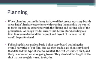 Planning
• When planning our preliminary task, we didn’t create any story boards
as we hadn’t had any experience with creating them and so we wanted
to focus on gaining experience with the filming and editing side of the
production. Although we did ensure that before storyboarding our
final film we understood the concept and layout of them so that it
would be professional.
• Following this, we made a basic 6 shot story board outlining the
overall narrative of our film, and we then made a 20 shot story board
that detailed the type of shot we wanted, the edit we wanted on it, and
the type of sound we were going to use. They also had the length of the
shot that we roughly waned to stay in.
 