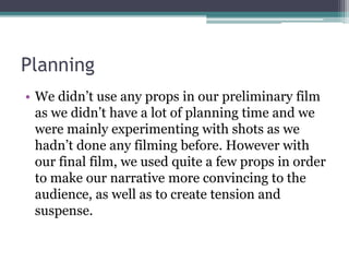 Planning
• We didn’t use any props in our preliminary film
as we didn’t have a lot of planning time and we
were mainly experimenting with shots as we
hadn’t done any filming before. However with
our final film, we used quite a few props in order
to make our narrative more convincing to the
audience, as well as to create tension and
suspense.
 
