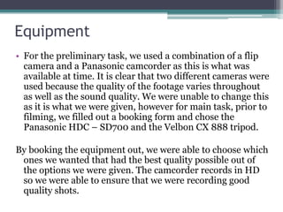 Equipment
• For the preliminary task, we used a combination of a flip
camera and a Panasonic camcorder as this is what was
available at time. It is clear that two different cameras were
used because the quality of the footage varies throughout
as well as the sound quality. We were unable to change this
as it is what we were given, however for main task, prior to
filming, we filled out a booking form and chose the
Panasonic HDC – SD700 and the Velbon CX 888 tripod.
By booking the equipment out, we were able to choose which
ones we wanted that had the best quality possible out of
the options we were given. The camcorder records in HD
so we were able to ensure that we were recording good
quality shots.
 