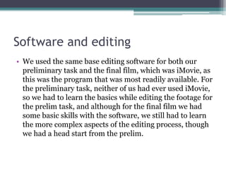 Software and editing
• We used the same base editing software for both our
preliminary task and the final film, which was iMovie, as
this was the program that was most readily available. For
the preliminary task, neither of us had ever used iMovie,
so we had to learn the basics while editing the footage for
the prelim task, and although for the final film we had
some basic skills with the software, we still had to learn
the more complex aspects of the editing process, though
we had a head start from the prelim.
 