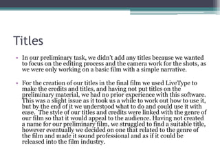 Titles
• In our preliminary task, we didn’t add any titles because we wanted
to focus on the editing process and the camera work for the shots, as
we were only working on a basic film with a simple narrative.
• For the creation of our titles in the final film we used LiveType to
make the credits and titles, and having not put titles on the
preliminary material, we had no prior experience with this software.
This was a slight issue as it took us a while to work out how to use it,
but by the end of it we understood what to do and could use it with
ease. The style of our titles and credits were linked with the genre of
our film so that it would appeal to the audience. Having not created
a name for our preliminary film, we struggled to find a suitable title,
however eventually we decided on one that related to the genre of
the film and made it sound professional and as if it could be
released into the film industry.
 