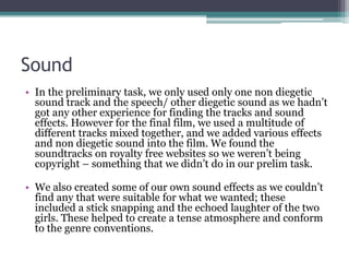 Sound
• In the preliminary task, we only used only one non diegetic
sound track and the speech/ other diegetic sound as we hadn’t
got any other experience for finding the tracks and sound
effects. However for the final film, we used a multitude of
different tracks mixed together, and we added various effects
and non diegetic sound into the film. We found the
soundtracks on royalty free websites so we weren’t being
copyright – something that we didn’t do in our prelim task.
• We also created some of our own sound effects as we couldn’t
find any that were suitable for what we wanted; these
included a stick snapping and the echoed laughter of the two
girls. These helped to create a tense atmosphere and conform
to the genre conventions.
 
