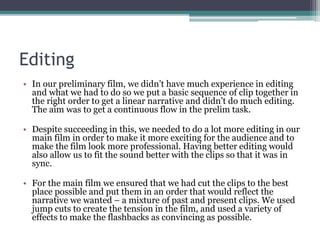 Editing
• In our preliminary film, we didn’t have much experience in editing
and what we had to do so we put a basic sequence of clip together in
the right order to get a linear narrative and didn’t do much editing.
The aim was to get a continuous flow in the prelim task.
• Despite succeeding in this, we needed to do a lot more editing in our
main film in order to make it more exciting for the audience and to
make the film look more professional. Having better editing would
also allow us to fit the sound better with the clips so that it was in
sync.
• For the main film we ensured that we had cut the clips to the best
place possible and put them in an order that would reflect the
narrative we wanted – a mixture of past and present clips. We used
jump cuts to create the tension in the film, and used a variety of
effects to make the flashbacks as convincing as possible.
 