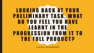 LOOKING BACK AT YOUR
PRELIMINARY TASK , WHAT
DO YOU FEEL YOU HAVE
LEARNT IN THE
PROGRESSION FROM IT TO
THE FULL PRODUCT?
L O U I S E D A V E N P O R T
 