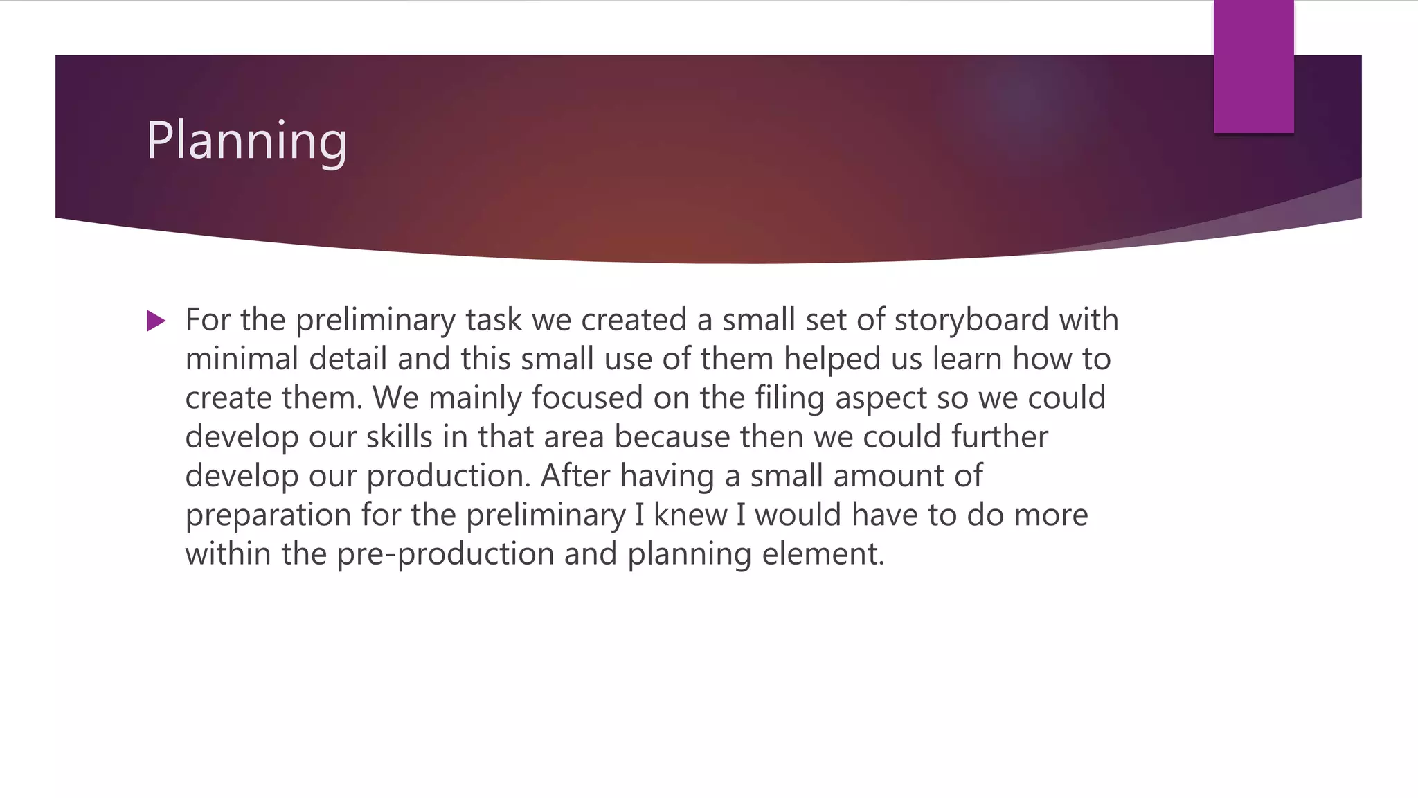 Planning
 For the preliminary task we created a small set of storyboard with
minimal detail and this small use of them helped us learn how to
create them. We mainly focused on the filing aspect so we could
develop our skills in that area because then we could further
develop our production. After having a small amount of
preparation for the preliminary I knew I would have to do more
within the pre-production and planning element.
 