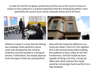 In order for the film to appear professional and for any of the scenes to have an
impact on the audience it is of great importance that the shooting be perfect, more
specifically the camera must not be unsteady and be still at all times.
Without a tripod it is clear that the filming
was unsteady, what would be a tense
scene was disrupted by the cameras
shakiness and had resulted in it losing all
tension. Furthermore, the tripods absence
limits the types of shot we could perform
Now with the tripod the difference can
clearly be shown, there isn’t the slightest
hint in the camera being shaky enabling
the audience to focus solely on the film.
Furthermore, with the tripod we were
capable of doing a tilt shot, a tricky yet
effect shot which without the tripod
would be increasingly hard to perform to a
high standard.
 